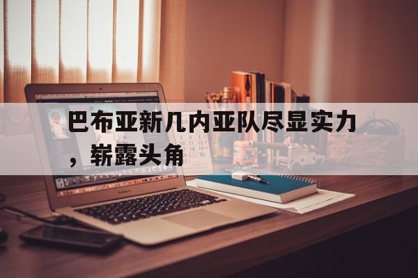 开云体育网站-包含巴布亚新几内亚队尽显实力，崭露头角的词条